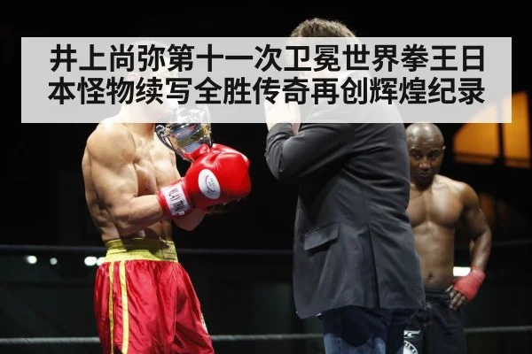 井上尚弥第十一次卫冕世界拳王日本怪物续写全胜传奇再创辉煌纪录
